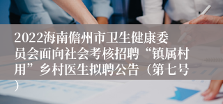 2022海南儋州市卫生健康委员会面向社会考核招聘“镇属村用”乡村医生拟聘公告（第七号）