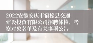 2022安徽安庆市宿松县交通建设投资有限公司招聘体检、考察对象名单及有关事项公告