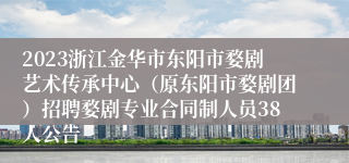 2023浙江金华市东阳市婺剧艺术传承中心（原东阳市婺剧团）招聘婺剧专业合同制人员38人公告