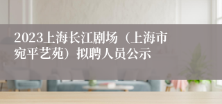 2023上海长江剧场（上海市宛平艺苑）拟聘人员公示