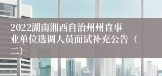 2022湖南湘西自治州州直事业单位选调人员面试补充公告（二）