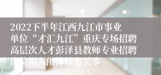 2022下半年江西九江市事业单位“才汇九江”重庆专场招聘高层次人才彭泽县教师专业招聘岗位拟入闱体检有关事