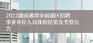 2022湖南湘潭市雨湖区招聘事业单位人员体检结果及考察公告