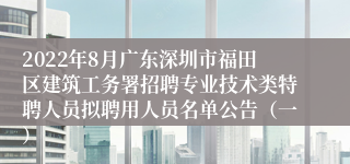 2022年8月广东深圳市福田区建筑工务署招聘专业技术类特聘人员拟聘用人员名单公告（一）