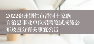 2022贵州铜仁市沿河土家族自治县事业单位招聘笔试成绩公布及查分有关事宜公告