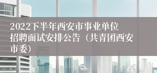 2022下半年西安市事业单位招聘面试安排公告（共青团西安市委）