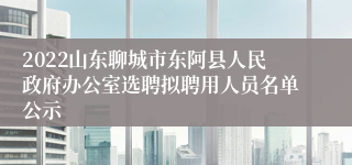 2022山东聊城市东阿县人民政府办公室选聘拟聘用人员名单公示