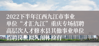 2022下半年江西九江市事业单位“才汇九江”重庆专场招聘高层次人才修水县其他事业单位招聘岗位拟入闱体检有