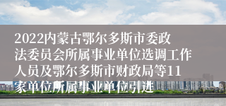 2022内蒙古鄂尔多斯市委政法委员会所属事业单位选调工作人员及鄂尔多斯市财政局等11家单位所属事业单位引进
