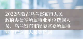 2022内蒙古乌兰察布市人民政府办公室所属事业单位选调人员、乌兰察布市纪委监委所属事业单位选调人员等选调
