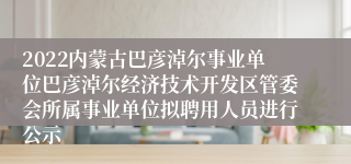 2022内蒙古巴彦淖尔事业单位巴彦淖尔经济技术开发区管委会所属事业单位拟聘用人员进行公示