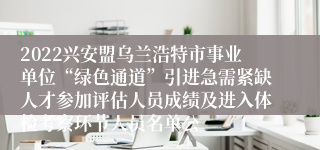 2022兴安盟乌兰浩特市事业单位“绿色通道”引进急需紧缺人才参加评估人员成绩及进入体检考察环节人员名单公