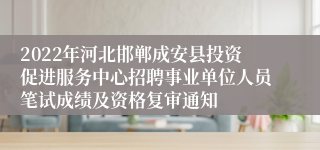 2022年河北邯郸成安县投资促进服务中心招聘事业单位人员笔试成绩及资格复审通知