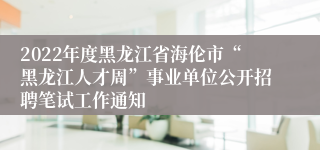 2022年度黑龙江省海伦市“黑龙江人才周”事业单位公开招聘笔试工作通知