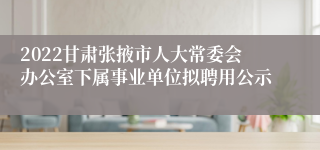 2022甘肃张掖市人大常委会办公室下属事业单位拟聘用公示