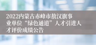 2022内蒙古赤峰市敖汉旗事业单位“绿色通道”人才引进人才评价成绩公告