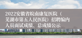 2022安徽省皖南康复医院（芜湖市第五人民医院）招聘编内人员面试成绩、总成绩公示