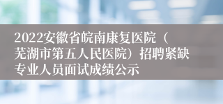 2022安徽省皖南康复医院（芜湖市第五人民医院）招聘紧缺专业人员面试成绩公示