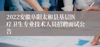 2022安徽阜阳太和县基层医疗卫生专业技术人员招聘面试公告