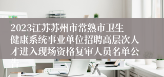 2023江苏苏州市常熟市卫生健康系统事业单位招聘高层次人才进入现场资格复审人员名单公告