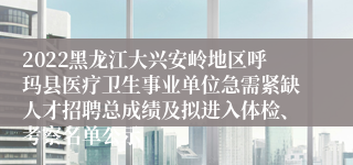 2022黑龙江大兴安岭地区呼玛县医疗卫生事业单位急需紧缺人才招聘总成绩及拟进入体检、考察名单公示