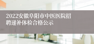 2022安徽阜阳市中医医院招聘递补体检合格公示