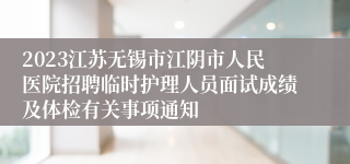 2023江苏无锡市江阴市人民医院招聘临时护理人员面试成绩及体检有关事项通知