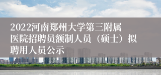 2022河南郑州大学第三附属医院招聘员额制人员（硕士）拟聘用人员公示