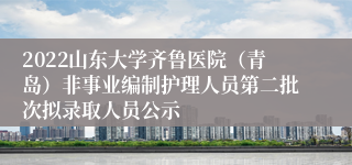 2022山东大学齐鲁医院（青岛）非事业编制护理人员第二批次拟录取人员公示