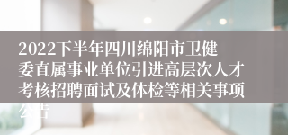 2022下半年四川绵阳市卫健委直属事业单位引进高层次人才考核招聘面试及体检等相关事项公告