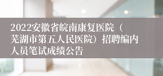 2022安徽省皖南康复医院（芜湖市第五人民医院）招聘编内人员笔试成绩公告