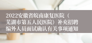 2022安徽省皖南康复医院（芜湖市第五人民医院）补充招聘编外人员面试确认有关事项通知