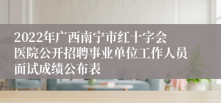 2022年广西南宁市红十字会医院公开招聘事业单位工作人员面试成绩公布表