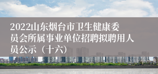 2022山东烟台市卫生健康委员会所属事业单位招聘拟聘用人员公示（十六）