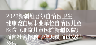 2022新疆维吾尔自治区卫生健康委直属事业单位自治区儿童医院（北京儿童医院新疆医院）面向社会招聘工作人员面试安排公告