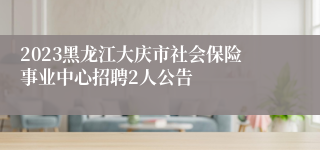 2023黑龙江大庆市社会保险事业中心招聘2人公告