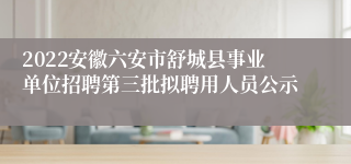 2022安徽六安市舒城县事业单位招聘第三批拟聘用人员公示