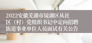 2022安徽芜湖市镜湖区从社区（村）党组织书记中定向招聘街道事业单位人员面试有关公告