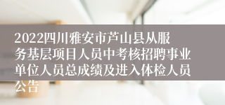 2022四川雅安市芦山县从服务基层项目人员中考核招聘事业单位人员总成绩及进入体检人员公告