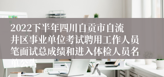 2022下半年四川自贡市自流井区事业单位考试聘用工作人员笔面试总成绩和进入体检人员名单公告