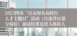 2022四川“自贡知名高校行人才主题日”活动（自流井区部分岗位）面试结果及进入体检人员名单公告（第二批）