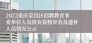 2022重庆荣昌区招聘教育事业单位人员放弃资格审查及递补人员情况公示