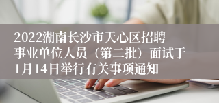 2022湖南长沙市天心区招聘事业单位人员（第二批）面试于1月14日举行有关事项通知