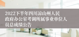 2022下半年四川凉山州人民政府办公室考调所属事业单位人员总成绩公告