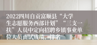 2022四川自贡富顺县“大学生志愿服务西部计划”“三支一扶”人员中定向招聘乡镇事业单位人员面试成绩、排名