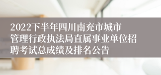 2022下半年四川南充市城市管理行政执法局直属事业单位招聘考试总成绩及排名公告