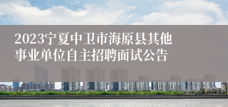 2023宁夏中卫市海原县其他事业单位自主招聘面试公告