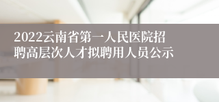 2022云南省第一人民医院招聘高层次人才拟聘用人员公示