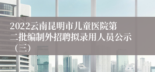 2022云南昆明市儿童医院第二批编制外招聘拟录用人员公示（三）