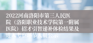 2022河南洛阳市第三人民医院（洛阳职业技术学院第一附属医院）招才引智递补体检结果及进入考察环节人员公示